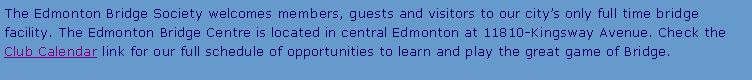 Text Box: The Edmonton Bridge Society welcomes members, guests and visitors to our city’s only full time bridge facility. The Edmonton Bridge Centre is located in central Edmonton at 11810-Kingsway Avenue. Check the Club Calendar link for our full schedule of opportunities to learn and play the great game of Bridge.