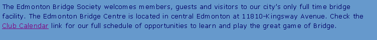 Text Box: The Edmonton Bridge Society welcomes members, guests and visitors to our city’s only full time bridge facility. The Edmonton Bridge Centre is located in central Edmonton at 11810-Kingsway Avenue. Check the Club Calendar link for our full schedule of opportunities to learn and play the great game of Bridge.