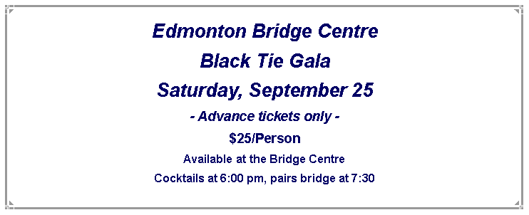 Text Box: Edmonton Bridge Centre
Black Tie Gala
Saturday, September 25
- Advance tickets only -
$25/Person
Available at the Bridge Centre
Cocktails at 6:00 pm, pairs bridge at 7:30
Also games for non bridge players!