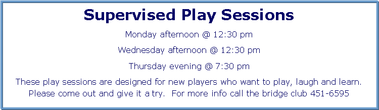 Text Box: Supervised Play Sessions
Monday afternoon @ 12:30 pm
Wednesday afternoon @ 12:30 pm
Thursday evening @ 7:30 pm
These play sessions are designed for new players who want to play, laugh and learn. Please come out and give it a try. For more info call the bridge club 451-6595